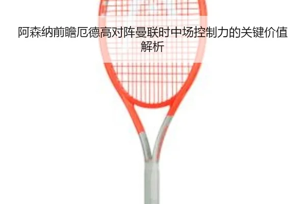 阿森纳前瞻厄德高对阵曼联时中场控制力的关键价值解析