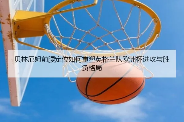 贝林厄姆前腰定位如何重塑英格兰队欧洲杯进攻与胜负格局