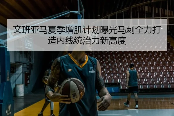 文班亚马夏季增肌计划曝光马刺全力打造内线统治力新高度